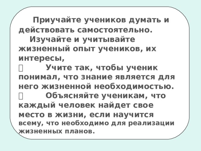      Приучайте учеников думать и действовать самостоятельно.     Изучайте и учитывайте жизненный опыт учеников, их интересы,           Учите так, чтобы ученик понимал, что знание является для него жизненной необходимостью.           Объясняйте ученикам, что каждый человек найдет свое место в жизни, если научится  всему, что необходимо для реализации жизненных планов. 