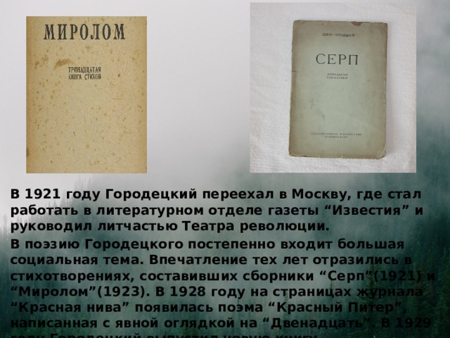 В 1921 году Городецкий переехал в Москву, где стал работать в литературном отделе газеты “Известия” и руководил литчастью Театра революции. В поэзию Городецкого постепенно входит большая социальная тема. Впечатление тех лет отразились в стихотворениях, составивших сборники “Серп”(1921) и “Миролом”(1923). В 1928 году на страницах журнала “Красная нива” появилась поэма “Красный Питер”, написанная с явной оглядкой на “Двенадцать”. В 1929 году Городецкий выпустил новую книгу, знаменательно озаглавленую - “Грань”.  