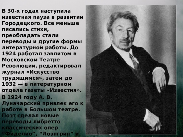 В 30-х годах наступила известная пауза в развитии Городецкого. Все меньше писались стихи, преобладать стали переводы и другие формы литературной работы. До 1924 работал завлитом в Московском Театре Революции, редактировал журнал «Искусство трудящимся», затем до 1932 — в литературном отделе газеты «Известия». В 1924 году А. В. Луначарский привлек его к работе в Большом театре. Поэт сделал новые переводы либретто классических опер “Фиделио”, “Лоэнгрин” и “Иван Сусанин” (1937 - 1944).  
