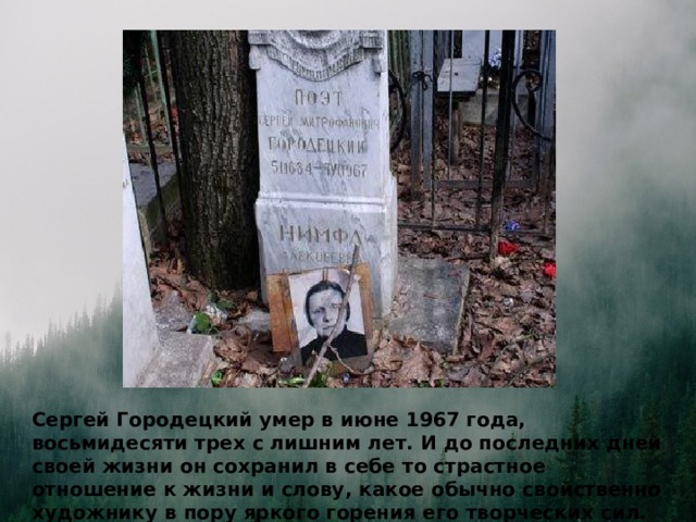 Сергей Городецкий умер в июне 1967 года, восьмидесяти трех с лишним лет. И до последних дней своей жизни он сохранил в себе то страстное отношение к жизни и слову, какое обычно свойственно художнику в пору яркого горения его творческих сил.  