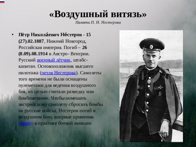 «Воздушный витязь»  Памяти П. Н. Нестерова   Пётр Никола́евич Не́стеров  - 15 (27).02.1887 , Нижний Новгород, Российская империя. Погиб – 26 (8.09).08.1914 в Австро- Венгрии. Русский  военный лётчик , штабс-капитан. Основоположник высшего пилотажа ( петля Нестерова ). Самолеты того времени не были оснащены пулеметами для ведения воздушного боя, их целью считали разведку или бомбометание. Чтобы помешать австрийскому самолету сбросить бомбы на русские войска, Нестеров погиб в воздушном бою, впервые применив  таран [1 ] в практике боевой авиации 