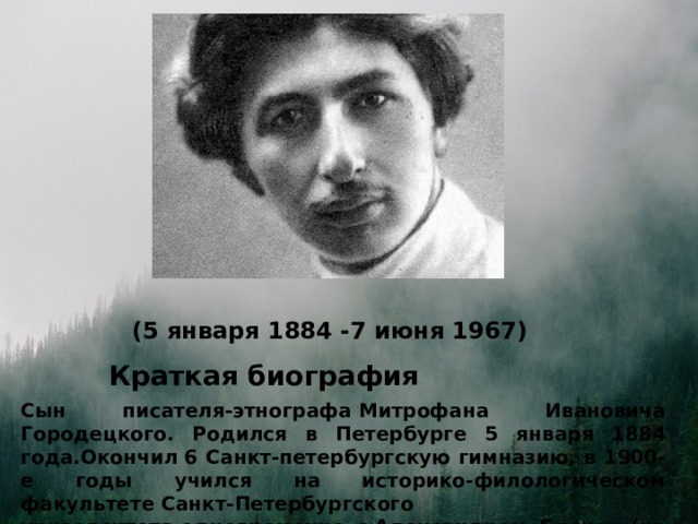 (5 января 1884 -7 июня 1967) Краткая биография Сын писателя-этнографа Митрофана Ивановича Городецкого. Родился в Петербурге 5 января 1884 года.Окончил 6 Санкт-петербургскую гимназию, в 1900-е годы учился на историко-филологическом факультете Санкт-Петербургского университета одновременно с Александром Блоком (не окончил) и с этого времени увлёкся поэзией. 