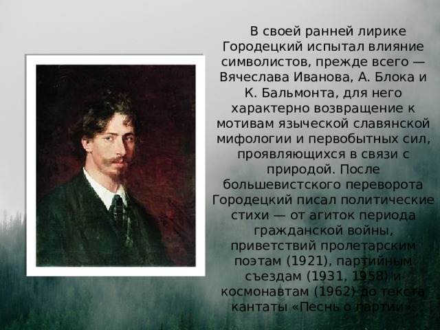  В своей ранней лирике Городецкий испытал влияние символистов, прежде всего — Вячеслава Иванова, А. Блока и К. Бальмонта, для него характерно возвращение к мотивам языческой славянской мифологии и первобытных сил, проявляющихся в связи с природой. После большевистского переворота Городецкий писал политические стихи — от агиток периода гражданской войны, приветствий пролетарским поэтам (1921), партийным съездам (1931, 1958) и космонавтам (1962) до текста кантаты «Песнь о партии». 