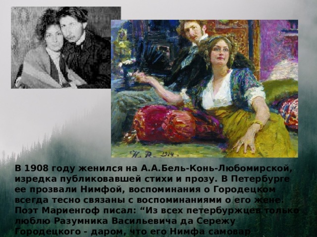 В 1908 году женился на А.А.Бель-Конь-Любомирской, изредка публиковавшей стихи и прозу. В Петербурге ее прозвали Нимфой, воспоминания о Городецком всегда тесно связаны с воспоминаниями о его жене. Поэт Мариенгоф писал: “Из всех петербуржцев только люблю Разумника Васильевича да Сережу Городецкого - даром, что его Нимфа самовар заставляла меня ставить и в мелочную лавку за нитками посылала. ”  