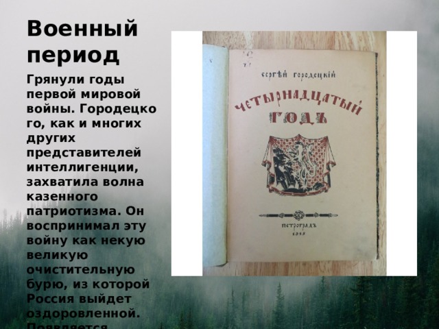 Военный период Грянули годы первой мировой войны. Городецкого, как и многих других представителей интеллигенции, захватила волна казенного патриотизма. Он воспринимал эту войну как некую великую очистительную бурю, из которой Россия выйдет оздоровленной. Появляется сборник стихов “Четырнадцатый год”.  