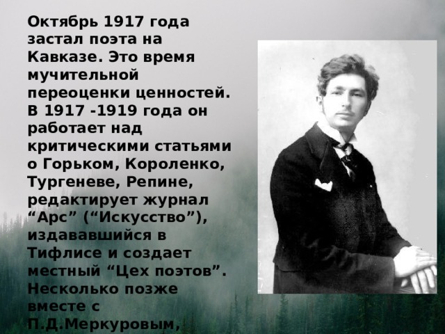 Октябрь 1917 года застал поэта на Кавказе. Это время мучительной переоценки ценностей. В 1917 -1919 года он работает над критическими статьями о Горьком, Короленко, Тургеневе, Репине, редактирует журнал “Арс” (“Искусство”), издававшийся в Тифлисе и создает местный “Цех поэтов”. Несколько позже вместе с П.Д.Меркуровым, организовал журнал “Нарт”. Это было веселое сатирическое издание, на страницах которого печатались острые материалы.  