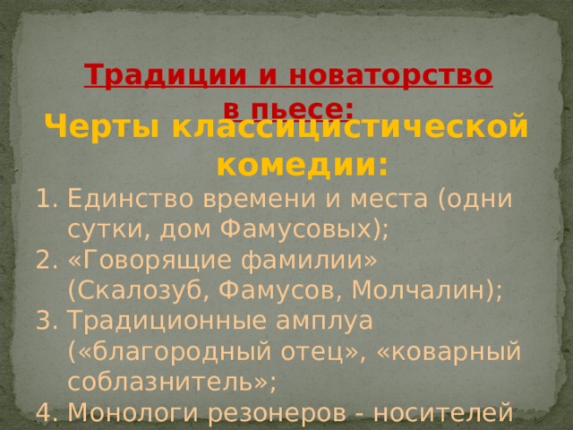 Традиции и новаторство в пьесе: Черты классицистической комедии: Единство времени и места (одни сутки, дом Фамусовых); «Говорящие фамилии» (Скалозуб, Фамусов, Молчалин); Традиционные амплуа («благородный отец», «коварный соблазнитель»; Монологи резонеров - носителей авторской идеи в пьесе (Чацкий); 