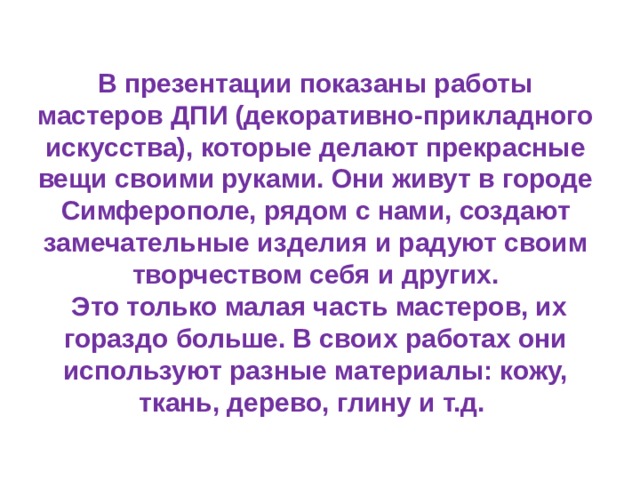 В презентации показаны работы мастеров ДПИ (декоративно-прикладного искусства), которые делают прекрасные вещи своими руками. Они живут в городе Симферополе, рядом с нами, создают замечательные изделия и радуют своим творчеством себя и других.  Это только малая часть мастеров, их гораздо больше. В своих работах они используют разные материалы: кожу, ткань, дерево, глину и т.д.   