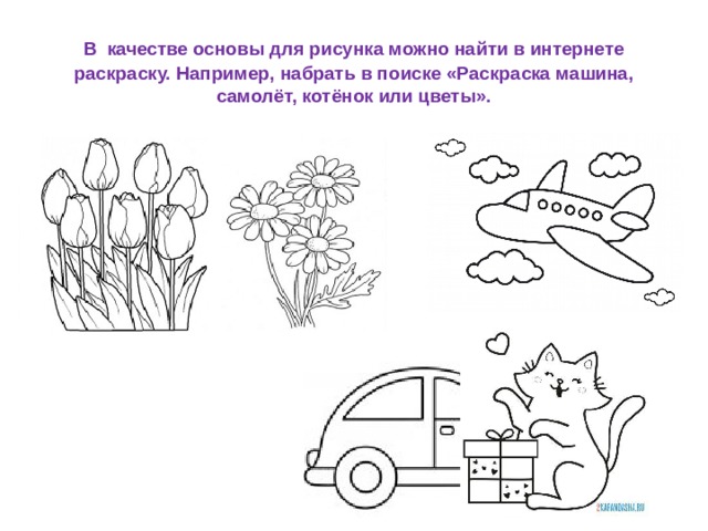 В  качестве основы для рисунка можно найти в интернете раскраску. Например, набрать в поиске «Раскраска машина, самолёт, котёнок или цветы». 