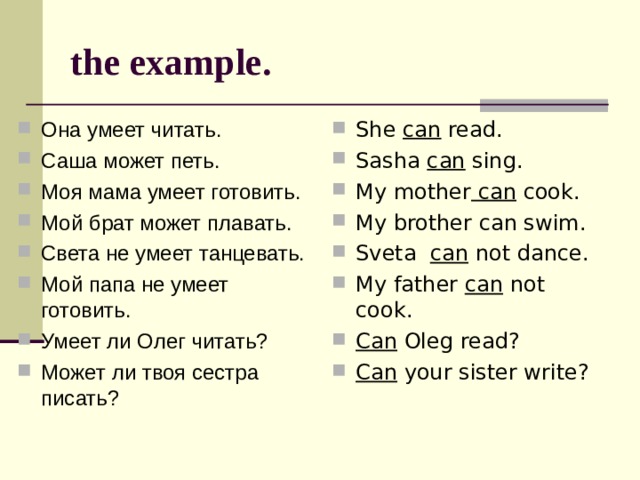 the example. Она умеет читать. Саша может петь. Моя мама умеет готовить. Мой брат может плавать. Света не умеет танцевать. Мой папа не умеет готовить. Умеет ли Олег читать? Может ли твоя сестра писать? She can read. Sasha can sing. My mother can cook. My brother can swim. Sveta can not dance. My father can not cook. Can Oleg read? Can your sister write? 