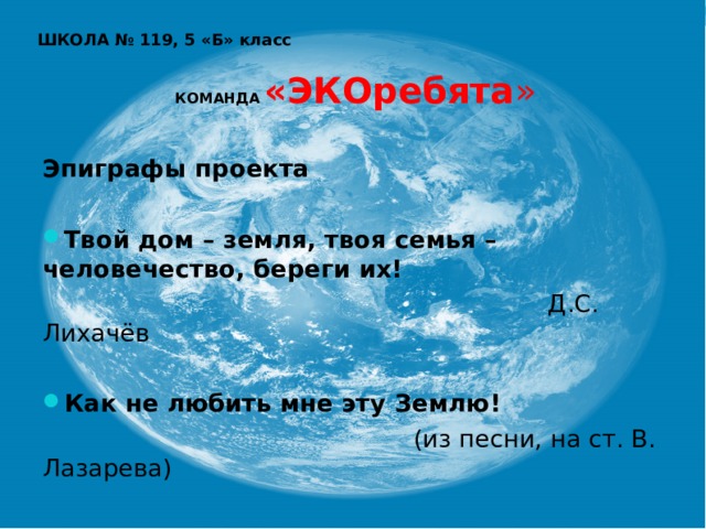 ШКОЛА № 119, 5 «Б» класс    КОМАНДА  «ЭКОребята »   Эпиграфы проекта  Твой дом – земля, твоя семья – человечество, береги их!  Д.С. Лихачёв Как не любить мне эту Землю!  (из песни, на ст. В. Лазарева) 