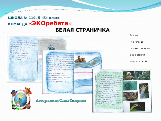 ШКОЛА № 119, 5 «Б» класс  КОМАНДА «ЭКОребята »   БЕЛАЯ СТРАНИЧКА  Все мы пассажиры одного корабля  по имени «Земля», значит пересесть  из него просто некуда. Вот потому-то  все жители должны сообща  спасать свой общий дом…  Антуан де Сент-Экзюпери 