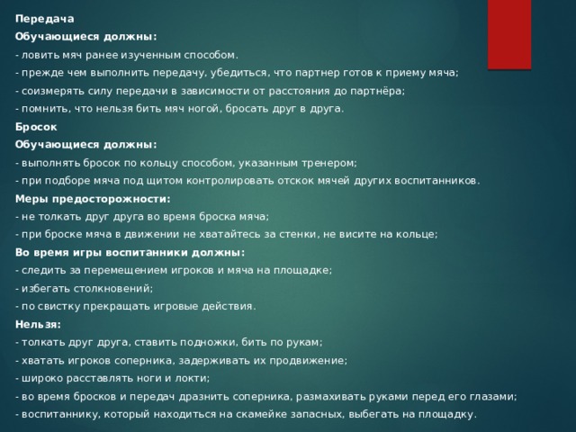 Передача Обучающиеся должны: - ловить мяч ранее изученным способом. - прежде чем выполнить передачу, убедиться, что партнер готов к приему мяча; - соизмерять силу передачи в зависимости от расстояния до партнёра; - помнить, что нельзя бить мяч ногой, бросать друг в друга. Бросок Обучающиеся должны: - выполнять бросок по кольцу способом, указанным тренером; - при подборе мяча под щитом контролировать отскок мячей других воспитанников. Меры предосторожности: - не толкать друг друга во время броска мяча; - при броске мяча в движении не хватайтесь за стенки, не висите на кольце; Во время игры воспитанники должны: - следить за перемещением игроков и мяча на площадке; - избегать столкновений; - по свистку прекращать игровые действия. Нельзя: - толкать друг друга, ставить подножки, бить по рукам; - хватать игроков соперника, задерживать их продвижение; - широко расставлять ноги и локти; - во время бросков и передач дразнить соперника, размахивать руками перед его глазами; - воспитаннику, который находиться на скамейке запасных, выбегать на площадку. 