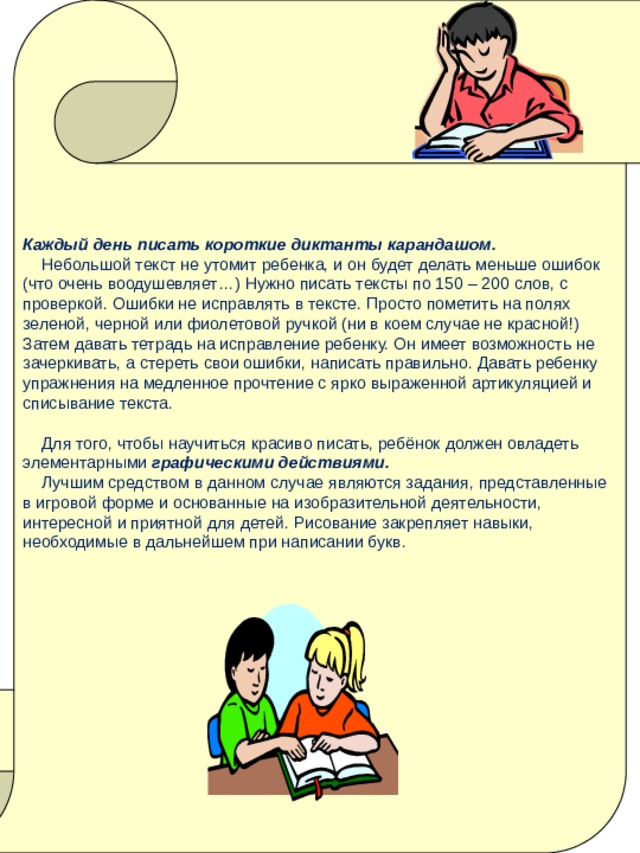   Каждый день писать короткие диктанты карандашом.  Небольшой текст не утомит ребенка, и он будет делать меньше ошибок (что очень воодушевляет…) Нужно писать тексты по 150 – 200 слов, с проверкой. Ошибки не исправлять в тексте. Просто пометить на полях зеленой, черной или фиолетовой ручкой (ни в коем случае не красной!) Затем давать тетрадь на исправление ребенку. Он имеет возможность не зачеркивать, а стереть свои ошибки, написать правильно. Давать ребенку упражнения на медленное прочтение с ярко выраженной артикуляцией и списывание текста.  Для того, чтобы научиться красиво писать, ребёнок должен овладеть элементарными графическими действиями.   Лучшим средством в данном случае являются задания, представленные в игровой форме и основанные на изобразительной деятельности, интересной и приятной для детей. Рисование закрепляет навыки, необходимые в дальнейшем при написании букв. 