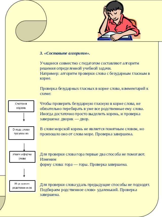 3. «Составьте алгоритм».   Учащиеся совместно с педагогом составляют алгоритм решения определенной учебной задачи.  Например: алгоритм проверки слова с безударным гласным в корне .   Проверка безударных гласных в корне слова, комментарий к схеме:   Чтобы проверить безударную гласную в корне слова, не обязательно перебирать в уме все родственные ему слова. Иногда достаточно просто выделить корень, и проверка завершена: дворик — двор.   В слове морской корень не является понятным словом, но произошло оно от слова море. Проверка завершена.     Для проверки слова гора первые два способа не помогают. Изменим   форму слова: гора — горы. Проверка завершена.     Для проверки слова удаль предыдущие способы не подходят. Подбираем родственное слово- удаленький. Проверка завершена.   