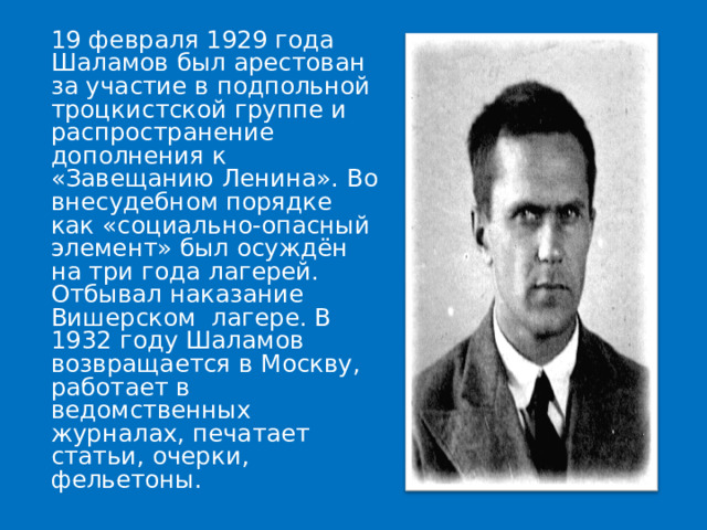  19 февраля 1929 года Шаламов был арестован за участие в подпольной троцкистской группе и распространение дополнения к «Завещанию Ленина». Во внесудебном порядке [2] как «социально-опасный элемент» был осуждён на три года лагерей. Отбывал наказание Вишерском лагере. В 1932 году Шаламов возвращается в Москву, работает в ведомственных журналах, печатает статьи, очерки, фельетоны. 
