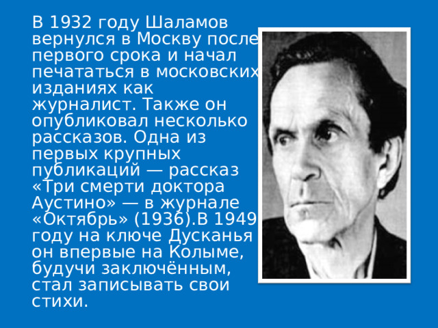  В 1932 году Шаламов вернулся в Москву после первого срока и начал печататься в московских изданиях как журналист. Также он опубликовал несколько рассказов. Одна из первых крупных публикаций — рассказ «Три смерти доктора Аустино» — в журнале «Октябрь» (1936).В 1949 году на ключе Дусканья он впервые на Колыме, будучи заключённым, стал записывать свои стихи. 