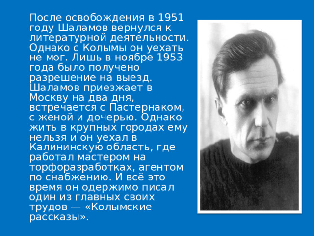  После освобождения в 1951 году Шаламов вернулся к литературной деятельности. Однако с Колымы он уехать не мог. Лишь в ноябре 1953 года было получено разрешение на выезд. Шаламов приезжает в Москву на два дня, встречается с Пастернаком, с женой и дочерью. Однако жить в крупных городах ему нельзя и он уехал в Калининскую область, где работал мастером на торфоразработках, агентом по снабжению. И всё это время он одержимо писал один из главных своих трудов — «Колымские рассказы». 