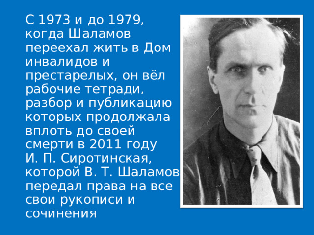  С 1973 и до 1979, когда Шаламов переехал жить в Дом инвалидов и престарелых, он вёл рабочие тетради, разбор и публикацию которых продолжала вплоть до своей смерти в 2011 году И. П. Сиротинская, которой В. Т. Шаламов передал права на все свои рукописи и сочинения 