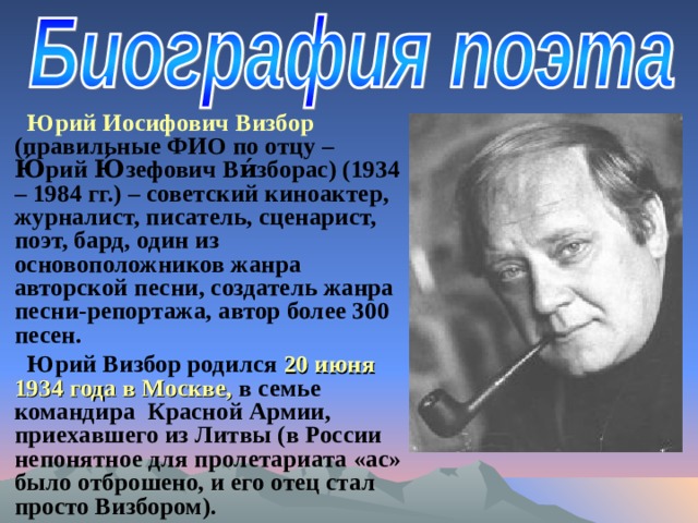 Юрий Иосифович Визбор (правильные ФИО по отцу – Ю́рий Ю́зефович Ви́зборас) (1934 – 1984 гг.) – советский киноактер, журналист, писатель, сценарист, поэт, бард, один из основоположников жанра авторской песни, создатель жанра песни-репортажа, автор более 300 песен. Юрий Визбор родился 20 июня 1934 года в Москве, в семье командира Красной Армии, приехавшего из Литвы (в России непонятное для пролетариата «ас» было отброшено, и его отец стал просто Визбором). 