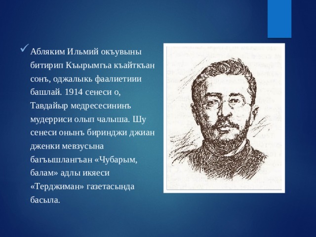 Абляким Ильмий окъувыны битирип Къырымгьа къайткъан сонъ, оджалыкь фаалиетиии башлай. 1914 сенеси о, Тавдайыр медресесининъ мудерриси олып чалыша. Шу сенеси онынъ биринджи джиан дженки мевзусына багъышлангъан «Чубарым, балам» адлы икяеси «Терджиман» газетасында басыла. 