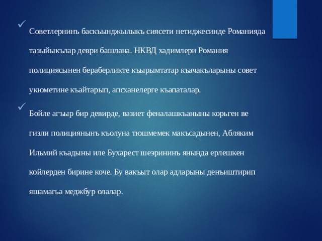 Советлернинъ баскъынджылыкъ сиясети нетиджесинде Романияда тазыйыкълар деври башлана. НКВД хадимлери Романия полициясынен бераберликте къырымтатар къачакъларыны совет укюметине къайтарып, апсханелерге къапаталар. Бойле агъыр бир девирде, вазиет феналашкъаныны корьген ве гизли полициянынъ къолуна тюшмемек макъсадынен, Абляким Ильмий къадыны иле Бухарест шеэрининъ янында ерлешкен койлерден бирине коче. Бу вакъыт олар адларыны денъиштирип яшамагьа меджбур олалар. 