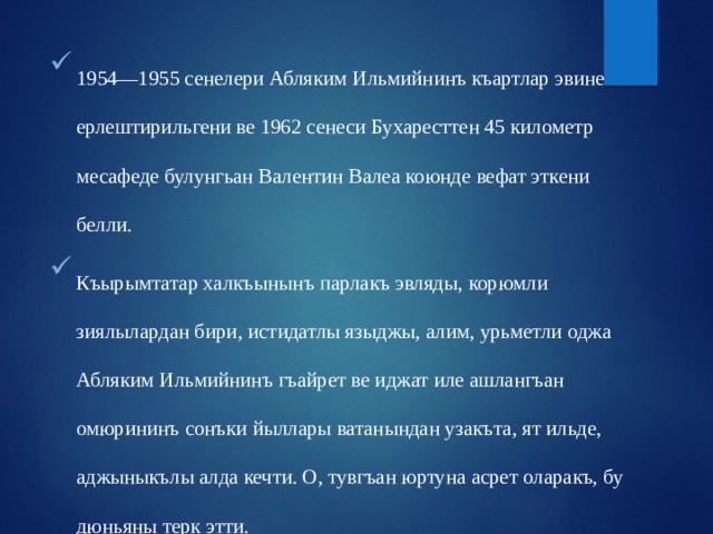 1954—1955 сенелери Абляким Ильмийнинъ къартлар эвине ерлештирильгени ве 1962 сенеси Бухаресттен 45 километр месафеде булунгьан Валентин Валеа коюнде вефат эткени белли. Къырымтатар халкъынынъ парлакъ эвляды, корюмли зиялылардан бири, истидатлы языджы, алим, урьметли оджа Абляким Ильмийнинъ гъайрет ве иджат иле ашлангъан омюрининъ сонъки йыллары ватанындан узакъта, ят ильде, аджыныкълы алда кечти. О, тувгъан юртуна асрет оларакъ, бу дюньяны терк этти. 