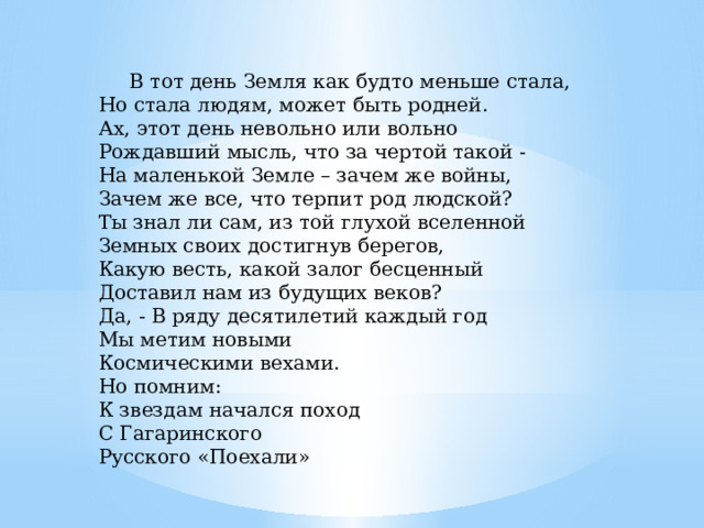  В тот день Земля как будто меньше стала,  Но стала людям, может быть родней.  Ах, этот день невольно или вольно  Рождавший мысль, что за чертой такой -  На маленькой Земле – зачем же войны,  Зачем же все, что терпит род людской?  Ты знал ли сам, из той глухой вселенной  Земных своих достигнув берегов,  Какую весть, какой залог бесценный  Доставил нам из будущих веков?  Да, - В ряду десятилетий каждый год  Мы метим новыми  Космическими вехами.  Но помним:  К звездам начался поход  С Гагаринского  Русского «Поехали»    