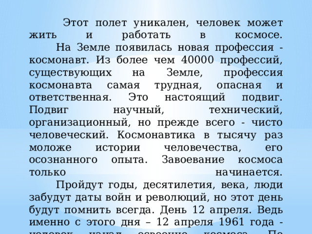  Этот полет уникален, человек может жить и работать в космосе.  На Земле появилась новая профессия - космонавт. Из более чем 40000 профессий, существующих на Земле, профессия космонавта самая трудная, опасная и ответственная. Это настоящий подвиг. Подвиг научный, технический, организационный, но прежде всего - чисто человеческий. Космонавтика в тысячу раз моложе истории человечества, его осознанного опыта. Завоевание космоса только начинается.   Пройдут годы, десятилетия, века, люди забудут даты войн и революций, но этот день будут помнить всегда. День 12 апреля. Ведь именно с этого дня – 12 апреля 1961 года - человек начал освоение космоса. По решению Международной авиационной федерации этот день стал Всемирным днем авиации и космонавтики.     