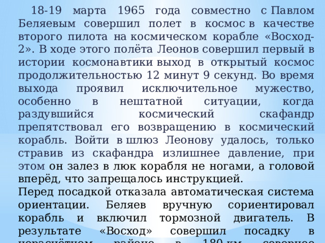    18-19 марта 1965 года совместно с Павлом Беляевым совершил полет в космос в качестве второго пилота на космическом корабле «Восход-2». В ходе этого полёта Леонов совершил первый в истории космонавтики выход в открытый космос продолжительностью 12 минут 9 секунд. Во время выхода проявил исключительное мужество, особенно в нештатной ситуации, когда раздувшийся космический скафандр препятствовал его возвращению в космический корабль. Войти в шлюз Леонову удалось, только стравив из скафандра излишнее давление, при этом он залез в люк корабля не ногами, а головой вперёд, что запрещалось инструкцией. Перед посадкой отказала автоматическая система ориентации. Беляев вручную сориентировал корабль и включил тормозной двигатель. В результате «Восход» совершил посадку в нерасчётном районе в 180 км севернее города Перми, который на самом деле являлся глухой пермской тайгой. 21 марта вертолет забрал космонавтов из тайги. Продолжительность полета составила 1 сутки 2 часа 2 минуты 17 секунд 