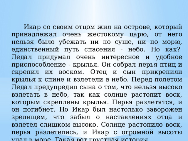  Икар со своим отцом жил на острове, который принадлежал очень жестокому царю, от него нельзя было убежать ни по суше, ни по морю, единственный путь спасения - небо. Но как?   Дедал придумал очень интересное и удобное приспособление - крылья. Он собрал перья птиц и скрепил их воском. Отец и сын прикрепили крылья к спине и взлетели в небо. Перед полетом Дедал предупредил сына о том, что нельзя высоко взлетать в небо, так как солнце растопит воск, которым скреплены крылья. Перья разлетятся, и он погибнет. Но Икар был настолько заворожен зрелищем, что забыл о наставлениях отца и взлетел слишком высоко. Солнце растопило воск, перья разлетелись, и Икар с огромной высоты упал в море. Такая вот грустная история. 