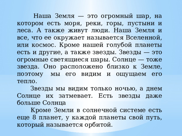  Наша Земля — это огромный шар, на котором есть моря, реки, горы, пустыни и леса. А также живут люди. Наша Земля и все, что ее окружает называется Вселенной, или космос. Кроме нашей голубой планеты есть и другие, а также звезды. Звезды — это огромные светящиеся шары. Солнце — тоже звезда. Оно расположено близко к Земле, поэтому  мы его видим и ощущаем его тепло.  Звезды мы видим только ночью, а днем Солнце их затмевает. Есть звезды даже больше Солнца  Кроме Земли в солнечной системе есть еще 8 планет, у каждой планеты свой путь, который называется орбитой. 