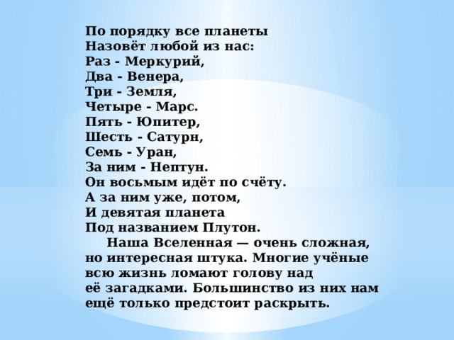 По порядку все планеты  Назовёт любой из нас:  Раз - Меркурий,  Два - Венера,  Три - Земля,  Четыре - Марс.  Пять - Юпитер,  Шесть - Сатурн,  Семь - Уран,  За ним - Нептун.  Он восьмым идёт по счёту.  А за ним уже, потом,  И девятая планета  Под названием Плутон.  Наша Вселенная — очень сложная, но интересная штука. Многие учёные всю жизнь ломают голову над её загадками. Большинство из них нам ещё только предстоит раскрыть.    