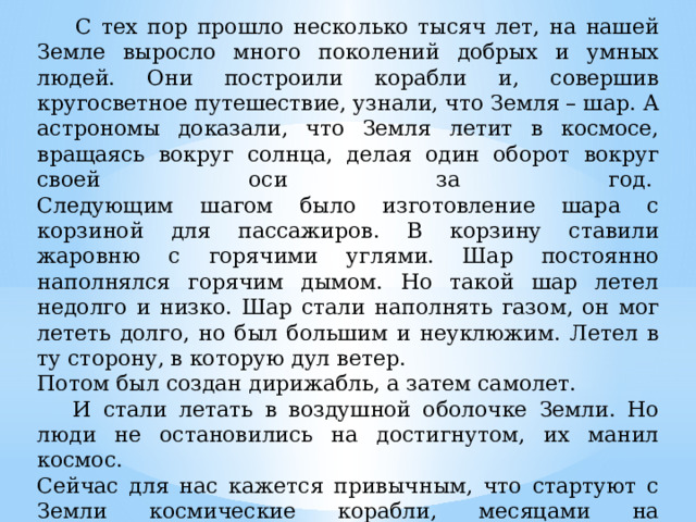  С тех пор прошло несколько тысяч лет, на нашей Земле выросло много поколений добрых и умных людей. Они построили корабли и, совершив кругосветное путешествие, узнали, что Земля – шар. А астрономы доказали, что Земля летит в космосе, вращаясь вокруг солнца, делая один оборот вокруг своей оси за год.   Следующим шагом было изготовление шара с корзиной для пассажиров. В корзину ставили жаровню с горячими углями. Шар постоянно наполнялся горячим дымом. Но такой шар летел недолго и низко. Шар стали наполнять газом, он мог лететь долго, но был большим и неуклюжим. Летел в ту сторону, в которую дул ветер. Потом был создан дирижабль, а затем самолет.   И стали летать в воздушной оболочке Земли. Но люди не остановились на достигнутом, их манил космос.   Сейчас для нас кажется привычным, что стартуют с Земли космические корабли, месяцами на космических станциях живут и трудятся космонавты, летят к другим планетам автоматические станции. А когда-то космические полеты были из области фантастики. 