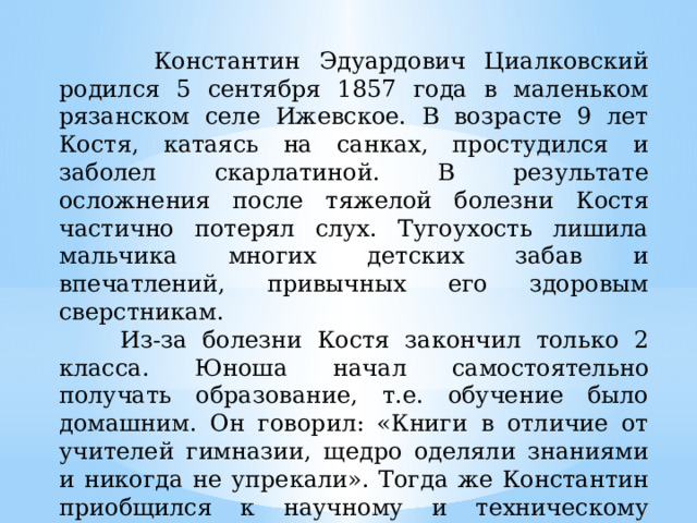  Константин Эдуардович Циалковский родился 5 сентября 1857 года в маленьком рязанском селе Ижевское. В возрасте 9 лет Костя, катаясь на санках, простудился и заболел скарлатиной. В результате осложнения после тяжелой болезни Костя частично потерял слух. Тугоухость лишила мальчика многих детских забав и впечатлений, привычных его здоровым сверстникам.  Из-за болезни Костя закончил только 2 класса. Юноша начал самостоятельно получать образование, т.е. обучение было домашним. Он говорил: «Книги в отличие от учителей гимназии, щедро оделяли знаниями и никогда не упрекали». Тогда же Константин приобщился к научному и техническому творчеству. Он сам создал токарный станок у себя дома, а также ряд других интересных изобретений. 