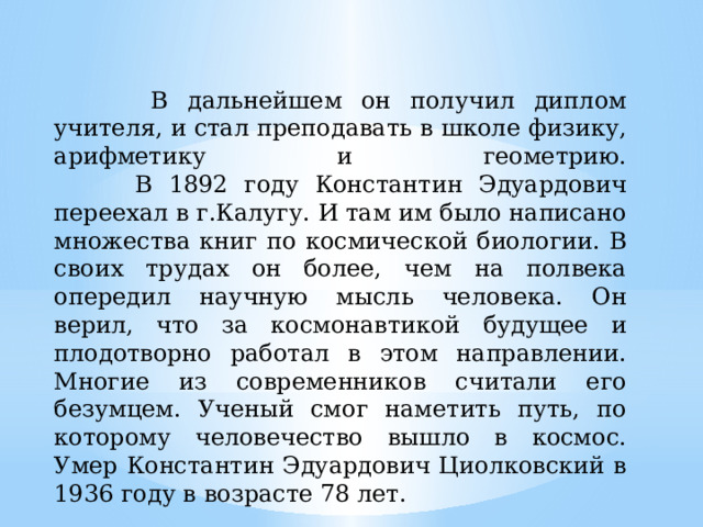  В дальнейшем он получил диплом учителя, и стал преподавать в школе физику, арифметику и геометрию.  В 1892 году Константин Эдуардович переехал в г.Калугу. И там им было написано множества книг по космической биологии. В своих трудах он более, чем на полвека опередил научную мысль человека. Он верил, что за космонавтикой будущее и плодотворно работал в этом направлении. Многие из современников считали его безумцем. Ученый смог наметить путь, по которому человечество вышло в космос. Умер Константин Эдуардович Циолковский в 1936 году в возрасте 78 лет. 