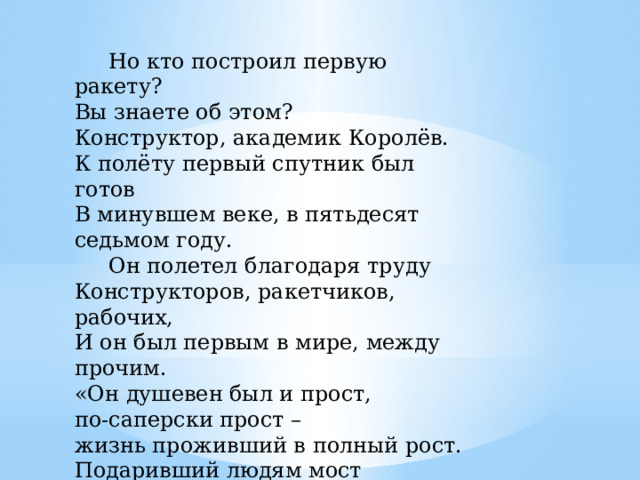  Но кто построил первую ракету?   Вы знаете об этом?   Конструктор, академик Королёв.   К полёту первый спутник был готов   В минувшем веке, в пятьдесят седьмом году.   Он полетел благодаря труду   Конструкторов, ракетчиков, рабочих,   И он был первым в мире, между прочим.  «Он душевен был и прост,  по-саперски прост –  жизнь проживший в полный рост.  Подаривший людям мост  От Земли до самых звезд».   