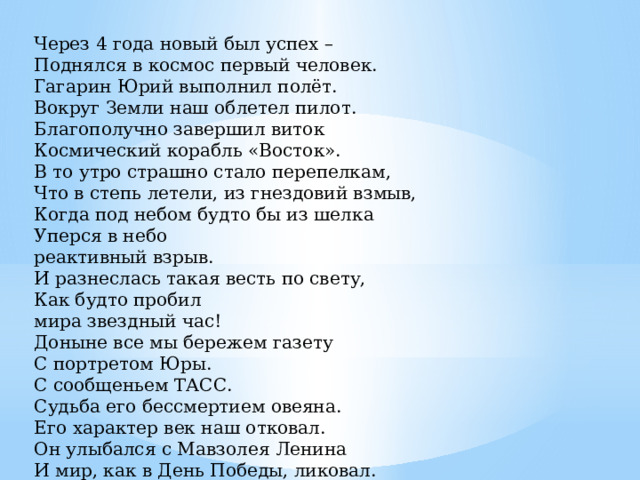 Через 4 года новый был успех –   Поднялся в космос первый человек.   Гагарин Юрий выполнил полёт.   Вокруг Земли наш облетел пилот.   Благополучно завершил виток   Космический корабль «Восток».  В то утро страшно стало перепелкам,  Что в степь летели, из гнездовий взмыв,  Когда под небом будто бы из шелка  Уперся в небо  реактивный взрыв.  И разнеслась такая весть по свету,  Как будто пробил  мира звездный час!  Доныне все мы бережем газету  С портретом Юры.   С сообщеньем ТАСС.  Судьба его бессмертием овеяна.  Его характер век наш отковал.  Он улыбался с Мавзолея Ленина  И мир, как в День Победы, ликовал.    