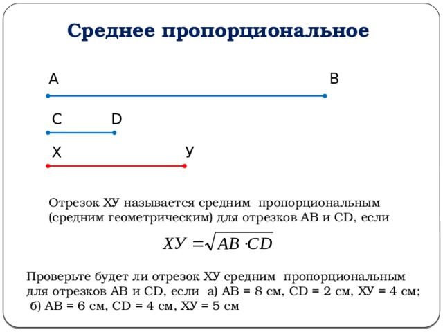 Среднее пропорциональное А В С D Х У Отрезок ХУ называется средним пропорциональным (средним геометрическим) для отрезков АВ и СD, если Проверьте будет ли отрезок ХУ средним пропорциональным для отрезков АВ и СD, если а) АВ = 8 см, СD = 2 см, ХУ = 4 см; б) АВ = 6 см, СD = 4 см, ХУ = 5 см 