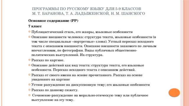 Программы по русскому языку для 5-9 классов М. Т. Баранова, Т. А. Ладыженской, Н. М. Шанского Основное содержание (РР) 7 класс Публицистический стиль, его жанры, языковые особенности Описание внешности человека: структура текста, языковые особенности (в том числе специальные «портретные» слова). Устный пересказ исходного текста с описанием внешности. Описание внешности знакомого по личным впечатлениям, по фотографии. Виды публичных общественно-политических выступлений. Их структура. Рассказ по картине. Описание действий как вид текста: структура текста, его языковые особенности. Пересказ исходного текста с описанием действий. Рассказ от своего имени на основе прочитанного. Рассказ на основе увиденного на картине Устное рассуждение на дискуссионную тему; его языковые особенности Рассказ по данному сюжету.  Сочинение-рассуждение на морально-этическую тему или публичное выступление на эту тему. 