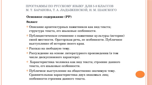 Программы по русскому языку для 5-9 классов М. Т. Баранова, Т. А. Ладыженской, Н. М. Шанского Основное содержание (РР) 8класс  Описание архитектурных памятников как вид текста; структура текста, его языковые особенности. Публицистическое сочинение о памятнике культуры (истории) своей местности. Ораторская речь, ее особенности. Публичное выступление об истории своего края. Рассказ на свободную тему. Рассуждение на основе литературного произведения (в том числе дискуссионного характера).  Характеристика человека как вид текста; строение данного текста, его языковые особенности. Публичное выступление на общественно значимую тему. Сравнительная характеристика двух знакомых лиц; особенности строения данного текста.  