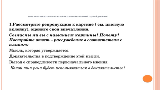      Описание животного по картине Ольги Маланчевой « Давай дружить»    1.Рассмотрите репродукцию к картине ( см. цветную вклейку), оцените свои впечатления. Согласны ли вы с названием картины? Почему? Постройте ответ – рассуждение в соответствии с планом: Мысль, которая утверждается. Доказательства в подтверждение этой мысли. Вывод о справедливости первоначального мнения.  Какой тип речи будет использоваться в доказательстве? 