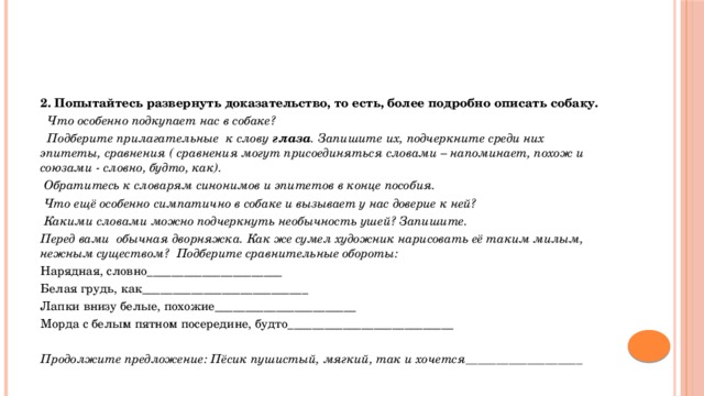 2. Попытайтесь развернуть доказательство, то есть, более подробно описать собаку.  Что особенно подкупает нас в собаке?  Подберите прилагательные к слову глаза . Запишите их, подчеркните среди них эпитеты, сравнения ( сравнения могут присоединяться словами – напоминает, похож и союзами - словно, будто, как).  Обратитесь к словарям синонимов и эпитетов в конце пособия.  Что ещё особенно симпатично в собаке и вызывает у нас доверие к ней?  Какими словами можно подчеркнуть необычность ушей? Запишите. Перед вами обычная дворняжка. Как же сумел художник нарисовать её таким милым, нежным существом?  Подберите сравнительные обороты: Нарядная, словно______________________ Белая грудь, как___________________________ Лапки внизу белые, похожие_______________________ Морда с белым пятном посередине, будто___________________________   Продолжите предложение: Пёсик пушистый, мягкий, так и хочется___________________ 