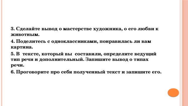 3. Сделайте вывод о мастерстве художника, о его любви к животным. 4. Поделитесь с одноклассниками, понравилась ли вам картина. 5. В тексте, который вы составили, определите ведущий тип речи и дополнительный. Запишите вывод о типах речи. 6. Проговорите про себя полученный текст и запишите его. 