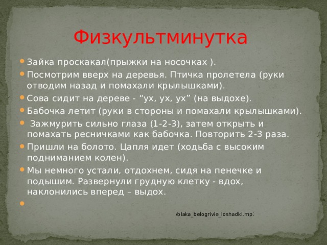 Физкультминутка Зайка проскакал(прыжки на носочках ). Посмотрим вверх на деревья. Птичка пролетела (руки отводим назад и помахали крылышками). Сова сидит на дереве - “ух, ух, ух” (на выдохе). Бабочка летит (руки в стороны и помахали крылышками).   Зажмурить сильно глаза (1-2-3), затем открыть и помахать ресничками как бабочка. Повторить 2-3 раза. Пришли на болото. Цапля идет (ходьба с высоким подниманием колен).  Мы немного устали, отдохнем, сидя на пенечке и подышим. Развернули грудную клетку - вдох, наклонились вперед – выдох.   