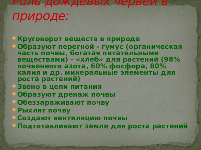 Роль дождевых червей в природе: Круговорот веществ в природе Образуют перегной - гумус (органическая часть почвы, богатая питательными веществами) – «хлеб» для растений (98% почвенного азота, 60% фосфора, 80% калия и др. минеральные элементы для роста растений) Звено в цепи питания Образуют дренаж почвы Обеззараживают почву Рыхлят почву Создают вентиляцию почвы Подготавливают земли для роста растений 
