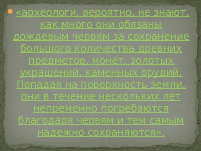 «археологи, вероятно, не знают, как много они обязаны дождевым червям за сохранение большого количества древних предметов, монет, золотых украшений, каменных орудий. Попадая на поверхность земли, они в течение нескольких лет непременно погребаются благодаря червям и тем самым надежно сохраняются». 