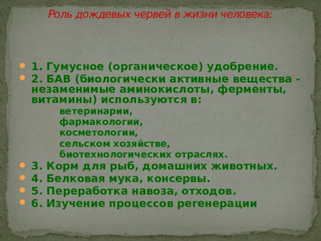 Роль дождевых червей в жизни человека:   1. Гумусное (органическое) удобрение. 2. БАВ (биологически активные вещества - незаменимые аминокислоты, ферменты, витамины) используются в: ветеринарии, фармакологии, косметологии, сельском хозяйстве, биотехнологических отраслях. ветеринарии, фармакологии, косметологии, сельском хозяйстве, биотехнологических отраслях. ветеринарии, фармакологии, косметологии, сельском хозяйстве, биотехнологических отраслях. 3. Корм для рыб, домашних животных. 4. Белковая мука, консервы.  5. Переработка навоза, отходов. 6. Изучение процессов регенерации 