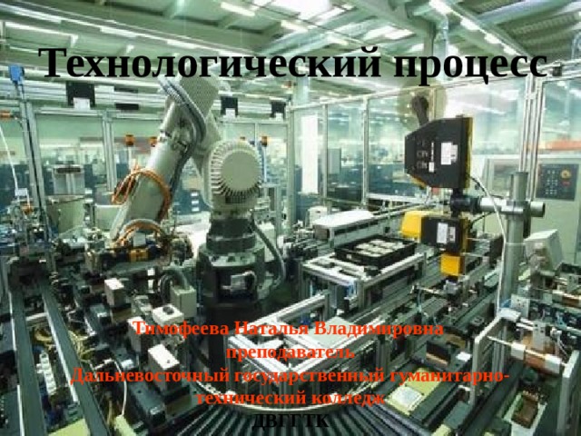 Технологический процесс Тимофеева Наталья Владимировна преподаватель  Дальневосточный государственный гуманитарно- технический колледж ДВГГТК 