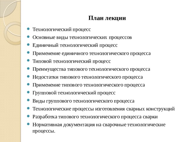 План лекции Технологический процесс Основные виды технологических процессов Единичный технологический процесс Применение единичного технологического процесса Типовой технологический процесс Преимущества типового технологического процесса Недостатки типового технологического процесса Применение типового технологического процесса Групповой технологический процесс Виды группового технологического процесса Технологические процессы изготовления сварных конструкций Разработка типового технологического процесса сварки Нормативная документация на сварочные технологические процессы. 